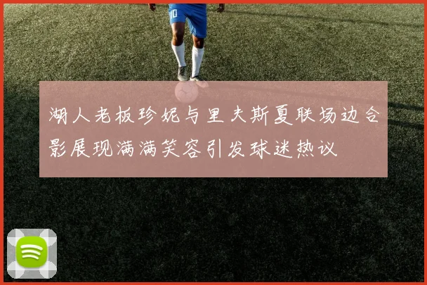 湖人老板珍妮与里夫斯夏联场边合影展现满满笑容引发球迷热议