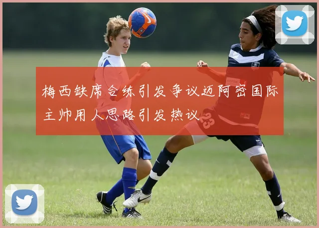 梅西缺席合练引发争议迈阿密国际主帅用人思路引发热议